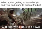 When you're getting an ass whoopin and your dad starts to pull out the belt ALRIGHT. WE'LL CALL IT A DRAW