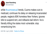 Jason Rosenberg @mynameisjro while #cuomosexual trends, Cuomo makes cuts to medicaid, continues his delay on releasing incarcerated people, neglects 80K homeless New Yorkers, ignores bills to suspend rent, and rollbacks bail reform. he is literally killing the states most vulnerable. stop romanticizing him. 8:51 PM · Apr 6, 2020 · Twitter for iPhone