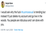 Sergio Siano @SergioJSiano I would ask why the f--- #cuomosexual is trending but instead l'll just delete my account and go live in the woods. You people are ridiculous and I am done with you. 5:05 PM · Apr 6, 2020 · Twitter Web App