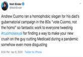 Matt Binder @MattBinder Andrew Cuomo ran a homophobic slogan for his dad's gubernatorial campaign in the 80s "vote Cuomo, not the h---" so fantastic work to everyone tweeting #cuomosexual for finding a way to make your new crush on the guy cutting Medicaid during a pandemic somehow even more disgusting 8:50 PM · Apr 6, 2020 · Twitter for iPhone