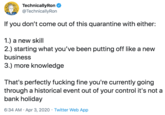 TechnicallyRon @TechnicallyRon If you don't come out of this quarantine with either: 1.) a new skill 2.) starting what you've been putting off like a new business 3.) more knowledge That's perfectly f------ fine you're currently going through a historical event out of your control it's not a bank holiday 6:34 AM · Apr 3, 2020 · Twitter Web App
