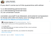 Loleen Berdahl @loleen_berdahl If you don't come out of this quarantine with either: 1.) a devastating personal loss 2.) a devastating financial loss 3.) an uncertain future consider yourself truly blessed, and extend compassion to those who did not enjoy your privilege and luck. #COVID19 #BeKind ToEachOther Jeremy Haynes @TheJeremyHaynes · Apr 2 If you don't come out of this quarantine with either: 1.) a new skill 2.) starting what you've been putting off like a new business 3.) more knowledge You didn't ever lack the time, you lacked the discipline Show this thread 8:06 AM · Apr 4, 2020 · Twitter for iPad