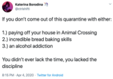 Katerina Borodina @ctrlshifti If you don't come out of this quarantine with either: 1.) paying off your house in Animal Crossing 2.) incredible bread baking skills 3.) an alcohol addiction You didn't ever lack the time, you lacked the discipline 8:15 PM · Apr 4, 2020 · Twitter for Android