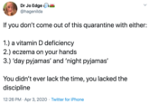 Dr Jo Edge f @hagenilda If you don't come out of this quarantine with either: 1.) a vitamin D deficiency 2.) eczema on your hands 3.) 'day pyjamas' and 'night pyjamas' You didn't ever lack the time, you lacked the discipline 12:26 PM · Apr 3, 2020 · Twitter for iPhone
