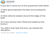 Huw Davies @gingerhuw If you don't come out of this quarantine with either: 1) New grout between the tiles surrounding the bath 2) New silicone sealant around the edge of the bath 3) A new shower door fitted and sealed at the bottom You didn't ever lack the time, you lacked the discipline. 1:13 AM · Apr 7, 2020 · Twitter for Android