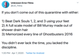 Unknown Error Films @UE_Films If you don't come out of this quarantine with either: 1) Beat Dark Souls 1, 2, and 3 using your feet 2) A full scale model of Bill Murray made out of shower drain hair 3) Memorized every line of Ghostbusters 2016 You didn't ever lack the time, you lacked the discipline. 1:20 PM · Apr 7, 2020 · Twitter for Android