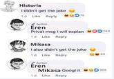 Historia I didn't get the joke 75 1d Like Reply Author Eren Privat msg I will explan 00 240 1d Like Reply Mikasa I also didn't get the joke 69 1d Like Reply Author Éren Mikasa Googl it 309 1 d Like Reply