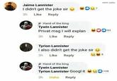 nikhil sathe Jaime Lannister I didn't get the joke sir 3h Like Reply Hand of the king Tywin Lannister Privat msg I will explan 00 3 3h Like Reply Tyrion Lannister I also didn't get the joke sir 3h Like Reply Hand of the king Tywin Lannister Tyrion Lannister Googl it 108 3h Haha Reply