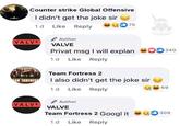 Counter strike Global Offensive I didn't get the joke sir cakoo 1d Like Reply 75 Author VALVE VALVE Privat msg I will explan 240 1d Like Reply Team Fortress 2 AN FORTRES I also didn't get the joke sir 69 1 d Like Reply Author VALVE VALVE Team Fortress 2 Googl it 309 1 d Like Reply