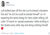 raffa? @flightoficaruz y'all bullied zayn off this site cuz he shared a donation link and "he rich he could've donate himself" so l'm expecting the same energy for harry styles selling y'all codiv-19 merch to 'spread awareness' while strolling in the streets every other day and doing nothing himself 1:28 PM · Apr 7, 2020 · Twitter for iPhone