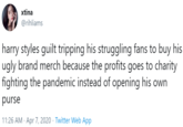 xtina @rihliams harry styles guilt tripping his struggling fans to buy his ugly brand merch because the profits goes to charity fighting the pandemic instead of opening his own purse 11:26 AM · Apr 7, 2020 · Twitter Web App