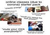 online classes (due to corona) starter pack *chaotic energy* pretending that you're not sitting on your bed turning on the camera and turning it off in 3 seconds "could you repeat the alam task please?" books everywhere "mute your mics everybody!!" somebody showing off their pet on camera