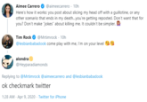 Aimee Carrero @aimeecarrero · 10h Here's how it works: you post about slicing my head off with a guillotine, or any other scenario that ends in my death.you're getting reposted. Don't want that for you? Don't make "jokes" about killing me. It couldn't be simpler. ! Tim Rock @Mrtimrock · 10h @lesbianbabadook come play with me, lI'm on your level alondra @Heyparadiamonds Replying to @Mrtimrock @aimeecarrero and @lesbianbabadook ok checkmark twitter 1:28 AM - Apr 9, 2020 - Twitter for iPhone