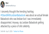 Mori @AeternaMortuus I sincerely thought the trending hashtag #IStandWithLesbianBabadook was about an actual female Babadook who was lesbian but I was immediately disappointed. Anyway, rip Lesbian Babadook getting attacked by a p------------ celebrity. 5:46 AM - Apr 9, 2020 - Twitter for iPhone