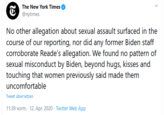 The New York Times @nytimes No other allegation about sexual assault surfaced in the course of our reporting, nor did any former Biden staff corroborate Reade's allegation. We found no pattern of sexual misconduct by Biden, beyond hugs, kisses and touching that women previously said made them uncomfortable Tweet übersetzen 11:39 vorm. - 12. Apr. 2020 · Twitter Web App