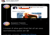 Poorly Aged Things @PoorlyAgedStuff Suspect Tweets @Suspect_Tw... · 15h 18 |_Kyoot_ 8 (now with more... Drew my sister. ♡ 171 271,163 19.9K Suspect Tweets @Suspect_Tweetss i mean if she got that fat of an ass somebody pass an 2:34 AM · 4/12/20 · Twitter for iPhone