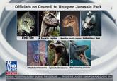 Officials on Council to Re-open Jurassic Park A f----- T-Rex A f----- raptor Another f----- raptor Indominus Rex VFOX Dilophafuckinsaurus Spinofuckinsaurus That swimming dinosaur NEWS 1:31 CT ORMING "ESSENTIAL DUTIES" DURING THE CLOSURE THIS IS THE LARGEST GROUP OF FURLOUGHS SINC