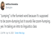 bettilius kimonelius @bettyjkim "zumping" is the funniest word because it's supposed to be zoom-dumping but it sounds like zoom-humping. yes i'm taking an intro to linguistics class 2:24 PM - Apr 14, 2020 · Twitter Web App