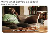 Mom: what did you do today? Me: I woke up And then I ate a whole cake.