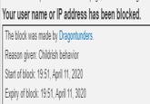 Your user name or IP address has been blocked. The block was made by Dragontunders. Reason given: Childrish behavior Start of block: 19:51, April 11, 2020 Expiry of block: 19:51, April 11, 3020