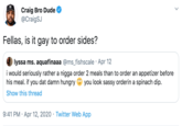 Craig Bro Dude @CraigSJ Fellas, is it gay to order sides? lyssa ms. aquafinaaa @ms_fishscale · Apr 12 i would seriously rather a n---- order 2 meals than to order an appetizer before his meal. if you dat damn hungry you look sassy orderin a spinach dip. Show this thread 9:41 PM · Apr 12, 2020 · Twitter Web App