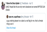 T-Bone the Disco Spider @_ThreeStacks · Apr 12 LMAO. People like this are why men's deodorant are named RIPTIDE GUN CRASH. lyssa ms. aquafinaaa @ms_fishscale · Apr 12 a guy ordering dessert on a date is a red flag for me. that's a female thing to do fr. Show this thread