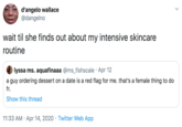 d'angelo wallace @dangelno wait til she finds out about my intensive skincare routine lyssa ms. aquafinaaa @ms_fishscale · Apr 12 a guy ordering dessert on a date is a red flag for me. that's a female thing to do fr. Show this thread 11:33 AM · Apr 14, 2020 · Twitter Web App