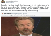 Andrew Donaldson @four4thefire Scooby having finally had enough of his hot mess of a life and moved on for his own well being, Shaggy finds himself destitute after losing his job at the CBD Store and tries his hand at self-help podcasting Sam Kamin @ProfSamKamin · Apr 13 What does this guy to for a living? Wrong answers only.