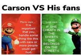 Carson VS His fans Mario says: Luigi says: It is important that you IF SHE CHEATS IN THE handle some SHEETS thing like this with care or more people could get SHE BELONGS ON THE STREETS hurt