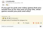 r/AskReddit Posted by u/Luck_Shot 8h 2 If you got to pick one video game that you would live in for the rest of your life, what game would you pick and why? cheembs • 3h FS 10 Awards Alright who tf wished for plague inc - Reply 1 10.4k Add a comment >>