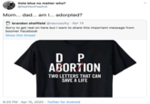 Adorpted Vote blue no matter who? @NahNotFeelinlt Mom... dad... am I... adorpted? brandon sheffield @necrosofty · Apr 14 Sorry to get real on here but I want to share this important message from boomer Facebook Show this thread D P ABORTION TWO LETTERS THAT CAN SAVE A LIFE 9:25 PM · Apr 15, 2020 · Twitter for Android