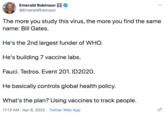 Emerald Robinson tO @EmeraldRobinson The more you study this virus, the more you find the same name: Bill Gates. He's the 2nd largest funder of WHO. He's building 7 vaccine labs. Fauci. Tedros. Event 201. ID2020. He basically controls global health policy. What's the plan? Using vaccines to track people. 11:13 AM · Apr 6, 2020 · Twitter Web App