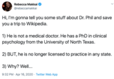 Rebecca Makkai @rebeccamakkai Hi, I'm gonna tell you some stuff about Dr. Phil and save you a trip to Wikipedia. 1) He is not a medical doctor. He has a PhD in clinical psychology from the University of North Texas. 2) BUT, he is no longer licensed to practice in any state. 3) Why? Well... 9:32 PM · Apr 16, 2020 · Twitter Web App