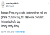 razor rp a @OLilFlowerO cs Between B*rnie, my ex-wife, the tenant from hell, and general chumpfuckery, this has been a cromulent fuckcrustable of a day. Tommy needy drinky. 8:52 PM Nov 5, 2019 Twitter Web App