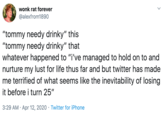 wonk rat forever @alexfrom1890 "tommy needy drinky" this "tommy needy drinky" that whatever happened to "i've managed to hold on to and nurture my lust for life thus far and but twitter has made me terrified of what seems like the inevitability of losing it before i turn 25" 3:29 AM · Apr 12, 2020 · Twitter for iPhone