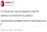 Madeline C.B. @chickpeamcb It's 4:24 am and I was not prepared to read this sentence in an email from my professor í doing well and that you've all defeated(?) Tom Nook (?) in Animal Crossing by now (I'v g). 4:26 AM · Apr 14, 2020 · Twitter Web App