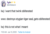 lin @brittlebend Iwj: I want that twink obliterated wwx: destroys stygian tiger seal, gets obliterated Iwj: this is not what I meant 7:53 AM · Jan 13, 2020 · Twitter for Android