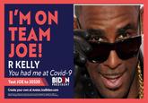 I'M ON TEAM JOE! R KELLY You had me at Covid-9 Text JOE to 30330 PRESIDENT Create your own at Avatar.JoeBiden.com By providing your mebe phona umber you cornart to recat recuring test messapes bom aden for Peident. Mesage Data Rates May ApplyTest HELP for lnfo. Tet STOPto ept out le purchase necesary