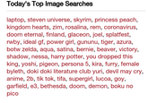 Today's Top Image Searches laptop, steven universe, skyrim, princess peach, kingdom hearts, zim, rosalina, rem, coronavirus, doom eternal, finland, glaceon, joel, splatfest, rwby, ideal gf, power girl, gununu, tiger, azura, botw zelda, aqua, satina, bernie, beaver, victory, shadow, nessa, harry potter, you dropped this king, yoshi, pigeon, persona 5, kira, furry, female byleth, doki doki literature club yuri, devil may cry, anime, 2b, tik tok, tifa, supergirl, lucoa, goy, garfield, e3, bethesda, doom, demon, boku no pico