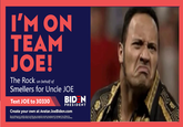I'M ON TEAM JOE! The Rock on behalf of Smellers for Uncle JOE Text JOE to 30330 BID N PRESIDE NT Create your own at Avatar.JoeBiden.com By providing your mobile phone number you consent to receive recCurring text messages from Biden for President. Message & Data Rates May ApplyText HELP for Info. Text STOP to opt out. No purchase necessary.