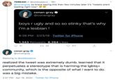 7DREAM U @oddeyejeno · 18h @conangray so brave saying this then few minutes later it's "tweets arent loading right now" conan gray O @conangray boys r ugly and so so stinky that's why i'm a lesbian ! 6:26 PM · 2/23/18 · Twitter for iPhone 1,343 Retweets 8,264 Likes 41 27 23 417 conan gray @conangray Replying to @oddeyejeno realized the tweet was extremely dumb. learned that it perpetuates a stereotype that is harming the Igbtq+ community, which is the opposite of what i want to do. was a big mistake. 2:27 PM · Apr 19, 2020 · Twitter for iPhone