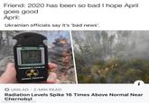 Friend: 2020 has been so bad I hope April goes good April: Ukrainian officials say it's 'bad news'. NOPY TERRA 0.34 900 0125 CHORNOBYL-TOUR.UA GEIGER COUNTER O UNILAD · 2-MIN READ Radiation Levels Spike 16 Times Above Normal Near Chernobyl made with mematic