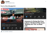 brooke @findingfrances he is the blueprint Y ROOM STAR COFFEE DIN-OP DUMB STARBICKS COFFEE Pig rescues baby goat 10M views · 7 years ago 45K 1.9K Share Download Save DUMBPL Amazon Is Doing the Free Labour Workout Plan from 'Nathan for You' in Real Life "abc #KIMMEL Nathan Fielder's Run-in with Police 1.2M views · 2 years ago HOME OF 19K 391 Share Download Save THE VEMENT. no context nathan