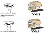 You consider dude a gender neutral Yes term. Yes So you fuck dudes? Face Hair Nose Jaw Facial expression Head Cheek Chin Hairstyle Forehead Organ Text Cartoon Line art Human Facial hair Illustration