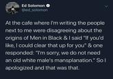 Ed Solomon @ed_solomon At the cafe where l'm writing the people next to me were disagreeing about the origins of Men in Black & I said "If you'd like, I could clear that up for you" & one responded: "I'm sorry, we do not need an old white male's mansplanation." So l apologized and that was that.