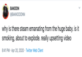 BAKOON ФВАККООONN why is there steam emanating from the huge baby. is it smoking, about to explode. really upsetting video 8:41 PM · Apr 20, 2020 · Twitter Web Client
