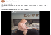 Barefoot Finesse-uh @BeanSneak my therapist: the giant steaming tik tok baby isn't real it can't hurt you. the giant steaming tic tok baby: d TikTok @kat.027 L米VE EANE