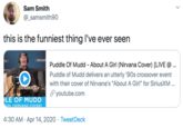 Sam Smith @_samsmith90 this is the funniest thing l've ever seen Sirius Puddle Of Mudd - About A Girl (Nirvana Cover) [LIVE @ Puddle of Mudd delivers an utterly '90s crossover event with their cover of Nirvana's "About A Girl" for SiriusXM ... S youtube.com LE OF MUDD IRL (NIRVANA COVER) 4:30 AM · Apr 14, 2020 · TweetDeck