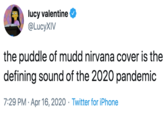lucy valentine @LucyXIV the puddle of mudd nirvana cover is the defining sound of the 2020 pandemic 7:29 PM · Apr 16, 2020 · Twitter for iPhone