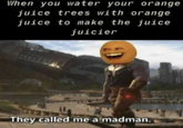 When you water your orange juice trees with orange juice to make the juice juicier They called me a madman.